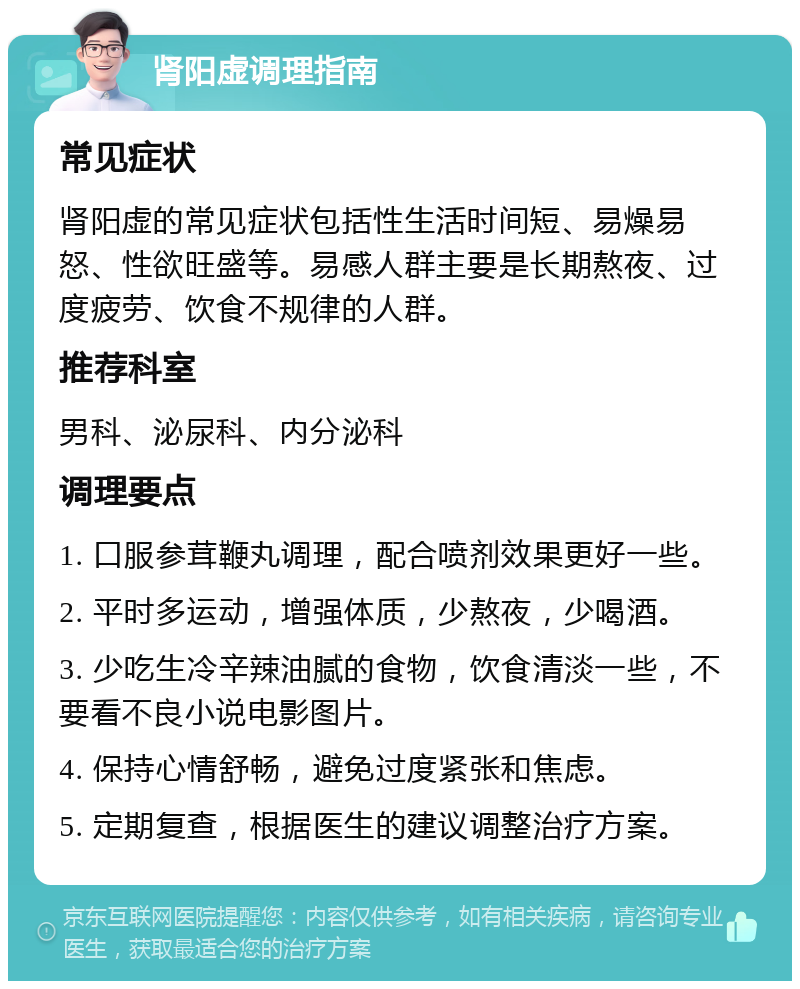 肾阳虚调理指南 常见症状 肾阳虚的常见症状包括性生活时间短、易燥易怒、性欲旺盛等。易感人群主要是长期熬夜、过度疲劳、饮食不规律的人群。 推荐科室 男科、泌尿科、内分泌科 调理要点 1. 口服参茸鞭丸调理，配合喷剂效果更好一些。 2. 平时多运动，增强体质，少熬夜，少喝酒。 3. 少吃生冷辛辣油腻的食物，饮食清淡一些，不要看不良小说电影图片。 4. 保持心情舒畅，避免过度紧张和焦虑。 5. 定期复查，根据医生的建议调整治疗方案。