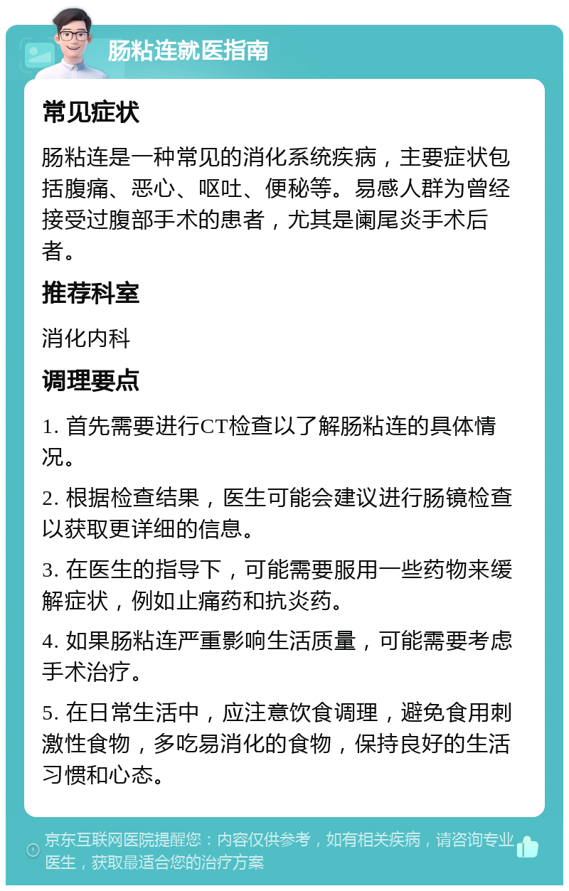 肠粘连就医指南 常见症状 肠粘连是一种常见的消化系统疾病，主要症状包括腹痛、恶心、呕吐、便秘等。易感人群为曾经接受过腹部手术的患者，尤其是阑尾炎手术后者。 推荐科室 消化内科 调理要点 1. 首先需要进行CT检查以了解肠粘连的具体情况。 2. 根据检查结果，医生可能会建议进行肠镜检查以获取更详细的信息。 3. 在医生的指导下，可能需要服用一些药物来缓解症状，例如止痛药和抗炎药。 4. 如果肠粘连严重影响生活质量，可能需要考虑手术治疗。 5. 在日常生活中，应注意饮食调理，避免食用刺激性食物，多吃易消化的食物，保持良好的生活习惯和心态。