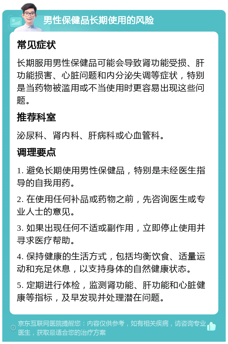 男性保健品长期使用的风险 常见症状 长期服用男性保健品可能会导致肾功能受损、肝功能损害、心脏问题和内分泌失调等症状，特别是当药物被滥用或不当使用时更容易出现这些问题。 推荐科室 泌尿科、肾内科、肝病科或心血管科。 调理要点 1. 避免长期使用男性保健品，特别是未经医生指导的自我用药。 2. 在使用任何补品或药物之前，先咨询医生或专业人士的意见。 3. 如果出现任何不适或副作用，立即停止使用并寻求医疗帮助。 4. 保持健康的生活方式，包括均衡饮食、适量运动和充足休息，以支持身体的自然健康状态。 5. 定期进行体检，监测肾功能、肝功能和心脏健康等指标，及早发现并处理潜在问题。