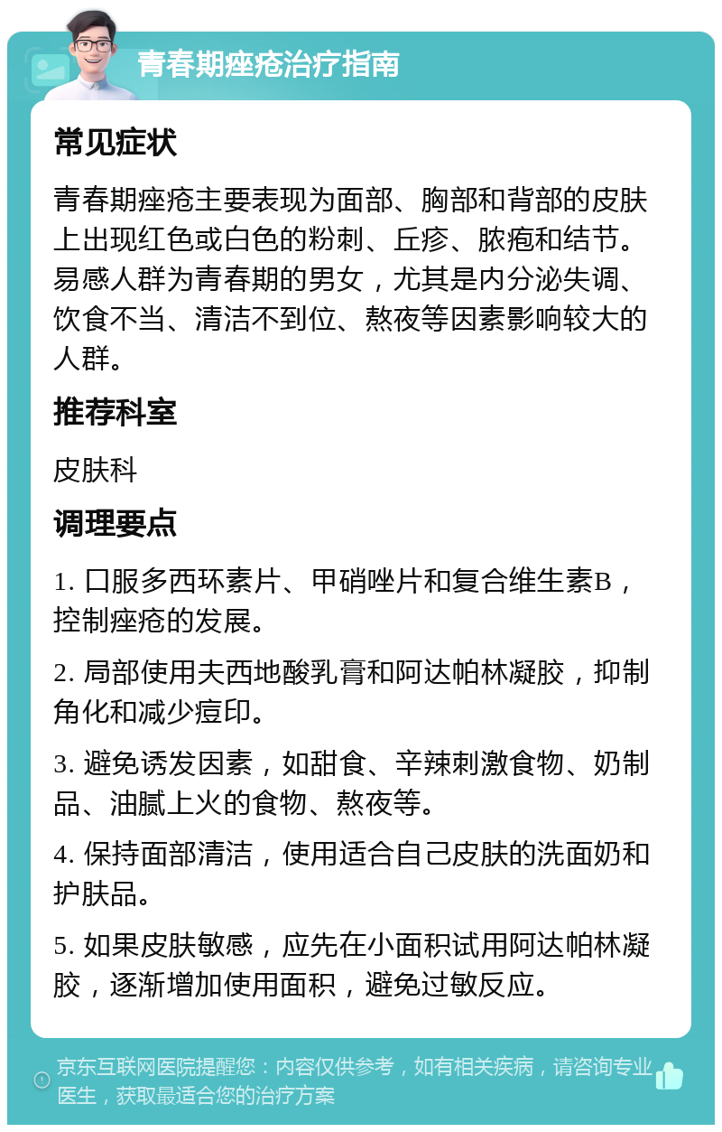 青春期痤疮治疗指南 常见症状 青春期痤疮主要表现为面部、胸部和背部的皮肤上出现红色或白色的粉刺、丘疹、脓疱和结节。易感人群为青春期的男女，尤其是内分泌失调、饮食不当、清洁不到位、熬夜等因素影响较大的人群。 推荐科室 皮肤科 调理要点 1. 口服多西环素片、甲硝唑片和复合维生素B，控制痤疮的发展。 2. 局部使用夫西地酸乳膏和阿达帕林凝胶，抑制角化和减少痘印。 3. 避免诱发因素，如甜食、辛辣刺激食物、奶制品、油腻上火的食物、熬夜等。 4. 保持面部清洁，使用适合自己皮肤的洗面奶和护肤品。 5. 如果皮肤敏感，应先在小面积试用阿达帕林凝胶，逐渐增加使用面积，避免过敏反应。