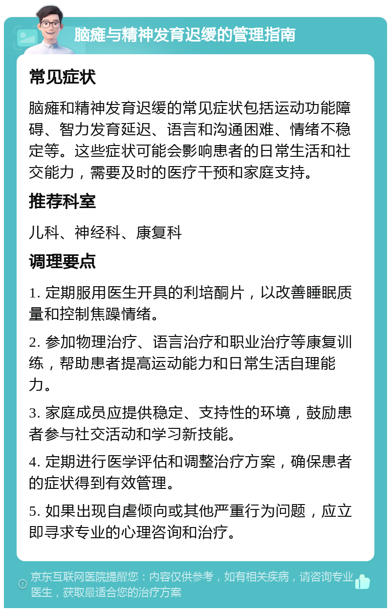 脑瘫与精神发育迟缓的管理指南 常见症状 脑瘫和精神发育迟缓的常见症状包括运动功能障碍、智力发育延迟、语言和沟通困难、情绪不稳定等。这些症状可能会影响患者的日常生活和社交能力，需要及时的医疗干预和家庭支持。 推荐科室 儿科、神经科、康复科 调理要点 1. 定期服用医生开具的利培酮片，以改善睡眠质量和控制焦躁情绪。 2. 参加物理治疗、语言治疗和职业治疗等康复训练，帮助患者提高运动能力和日常生活自理能力。 3. 家庭成员应提供稳定、支持性的环境，鼓励患者参与社交活动和学习新技能。 4. 定期进行医学评估和调整治疗方案，确保患者的症状得到有效管理。 5. 如果出现自虐倾向或其他严重行为问题，应立即寻求专业的心理咨询和治疗。