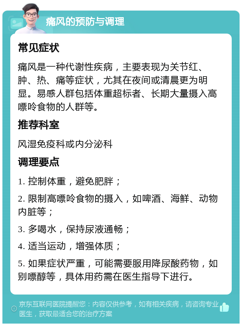 痛风的预防与调理 常见症状 痛风是一种代谢性疾病，主要表现为关节红、肿、热、痛等症状，尤其在夜间或清晨更为明显。易感人群包括体重超标者、长期大量摄入高嘌呤食物的人群等。 推荐科室 风湿免疫科或内分泌科 调理要点 1. 控制体重，避免肥胖； 2. 限制高嘌呤食物的摄入，如啤酒、海鲜、动物内脏等； 3. 多喝水，保持尿液通畅； 4. 适当运动，增强体质； 5. 如果症状严重，可能需要服用降尿酸药物，如别嘌醇等，具体用药需在医生指导下进行。