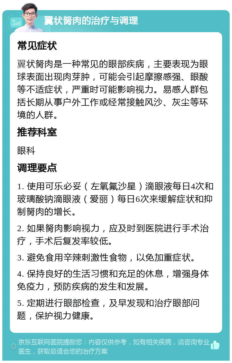 翼状胬肉的治疗与调理 常见症状 翼状胬肉是一种常见的眼部疾病，主要表现为眼球表面出现肉芽肿，可能会引起摩擦感强、眼酸等不适症状，严重时可能影响视力。易感人群包括长期从事户外工作或经常接触风沙、灰尘等环境的人群。 推荐科室 眼科 调理要点 1. 使用可乐必妥（左氧氟沙星）滴眼液每日4次和玻璃酸钠滴眼液（爱丽）每日6次来缓解症状和抑制胬肉的增长。 2. 如果胬肉影响视力，应及时到医院进行手术治疗，手术后复发率较低。 3. 避免食用辛辣刺激性食物，以免加重症状。 4. 保持良好的生活习惯和充足的休息，增强身体免疫力，预防疾病的发生和发展。 5. 定期进行眼部检查，及早发现和治疗眼部问题，保护视力健康。