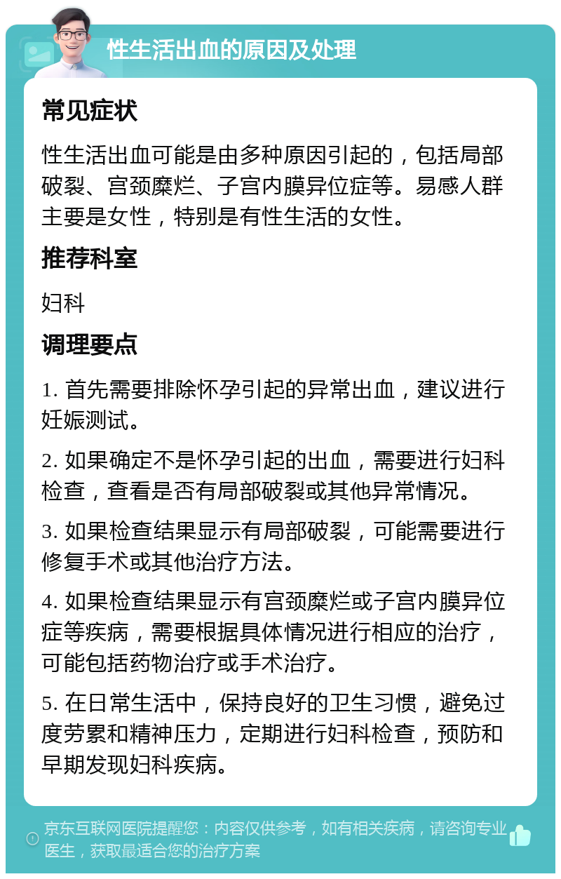 性生活出血的原因及处理 常见症状 性生活出血可能是由多种原因引起的，包括局部破裂、宫颈糜烂、子宫内膜异位症等。易感人群主要是女性，特别是有性生活的女性。 推荐科室 妇科 调理要点 1. 首先需要排除怀孕引起的异常出血，建议进行妊娠测试。 2. 如果确定不是怀孕引起的出血，需要进行妇科检查，查看是否有局部破裂或其他异常情况。 3. 如果检查结果显示有局部破裂，可能需要进行修复手术或其他治疗方法。 4. 如果检查结果显示有宫颈糜烂或子宫内膜异位症等疾病，需要根据具体情况进行相应的治疗，可能包括药物治疗或手术治疗。 5. 在日常生活中，保持良好的卫生习惯，避免过度劳累和精神压力，定期进行妇科检查，预防和早期发现妇科疾病。