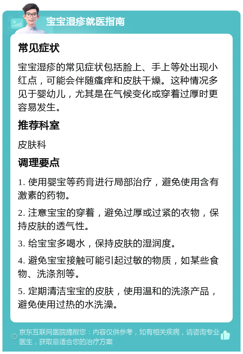 宝宝湿疹就医指南 常见症状 宝宝湿疹的常见症状包括脸上、手上等处出现小红点，可能会伴随瘙痒和皮肤干燥。这种情况多见于婴幼儿，尤其是在气候变化或穿着过厚时更容易发生。 推荐科室 皮肤科 调理要点 1. 使用婴宝等药膏进行局部治疗，避免使用含有激素的药物。 2. 注意宝宝的穿着，避免过厚或过紧的衣物，保持皮肤的透气性。 3. 给宝宝多喝水，保持皮肤的湿润度。 4. 避免宝宝接触可能引起过敏的物质，如某些食物、洗涤剂等。 5. 定期清洁宝宝的皮肤，使用温和的洗涤产品，避免使用过热的水洗澡。