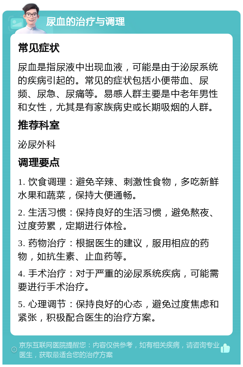 尿血的治疗与调理 常见症状 尿血是指尿液中出现血液，可能是由于泌尿系统的疾病引起的。常见的症状包括小便带血、尿频、尿急、尿痛等。易感人群主要是中老年男性和女性，尤其是有家族病史或长期吸烟的人群。 推荐科室 泌尿外科 调理要点 1. 饮食调理：避免辛辣、刺激性食物，多吃新鲜水果和蔬菜，保持大便通畅。 2. 生活习惯：保持良好的生活习惯，避免熬夜、过度劳累，定期进行体检。 3. 药物治疗：根据医生的建议，服用相应的药物，如抗生素、止血药等。 4. 手术治疗：对于严重的泌尿系统疾病，可能需要进行手术治疗。 5. 心理调节：保持良好的心态，避免过度焦虑和紧张，积极配合医生的治疗方案。