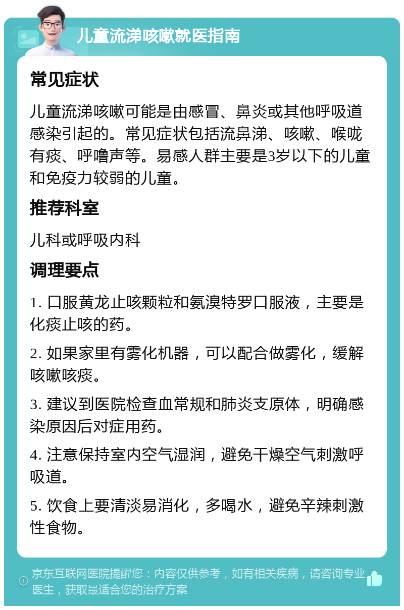 儿童流涕咳嗽就医指南 常见症状 儿童流涕咳嗽可能是由感冒、鼻炎或其他呼吸道感染引起的。常见症状包括流鼻涕、咳嗽、喉咙有痰、呼噜声等。易感人群主要是3岁以下的儿童和免疫力较弱的儿童。 推荐科室 儿科或呼吸内科 调理要点 1. 口服黄龙止咳颗粒和氨溴特罗口服液，主要是化痰止咳的药。 2. 如果家里有雾化机器，可以配合做雾化，缓解咳嗽咳痰。 3. 建议到医院检查血常规和肺炎支原体，明确感染原因后对症用药。 4. 注意保持室内空气湿润，避免干燥空气刺激呼吸道。 5. 饮食上要清淡易消化，多喝水，避免辛辣刺激性食物。