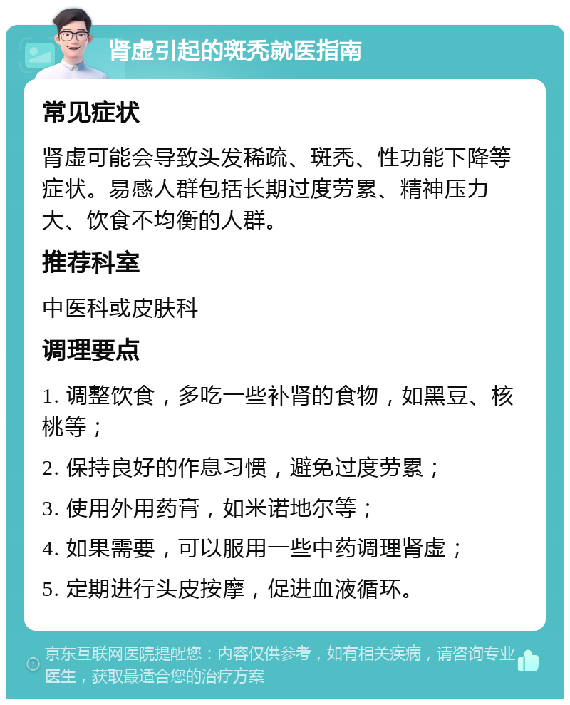 肾虚引起的斑秃就医指南 常见症状 肾虚可能会导致头发稀疏、斑秃、性功能下降等症状。易感人群包括长期过度劳累、精神压力大、饮食不均衡的人群。 推荐科室 中医科或皮肤科 调理要点 1. 调整饮食，多吃一些补肾的食物，如黑豆、核桃等； 2. 保持良好的作息习惯，避免过度劳累； 3. 使用外用药膏，如米诺地尔等； 4. 如果需要，可以服用一些中药调理肾虚； 5. 定期进行头皮按摩，促进血液循环。