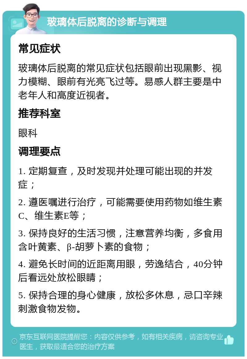 玻璃体后脱离的诊断与调理 常见症状 玻璃体后脱离的常见症状包括眼前出现黑影、视力模糊、眼前有光亮飞过等。易感人群主要是中老年人和高度近视者。 推荐科室 眼科 调理要点 1. 定期复查，及时发现并处理可能出现的并发症； 2. 遵医嘱进行治疗，可能需要使用药物如维生素C、维生素E等； 3. 保持良好的生活习惯，注意营养均衡，多食用含叶黄素、β-胡萝卜素的食物； 4. 避免长时间的近距离用眼，劳逸结合，40分钟后看远处放松眼睛； 5. 保持合理的身心健康，放松多休息，忌口辛辣刺激食物发物。