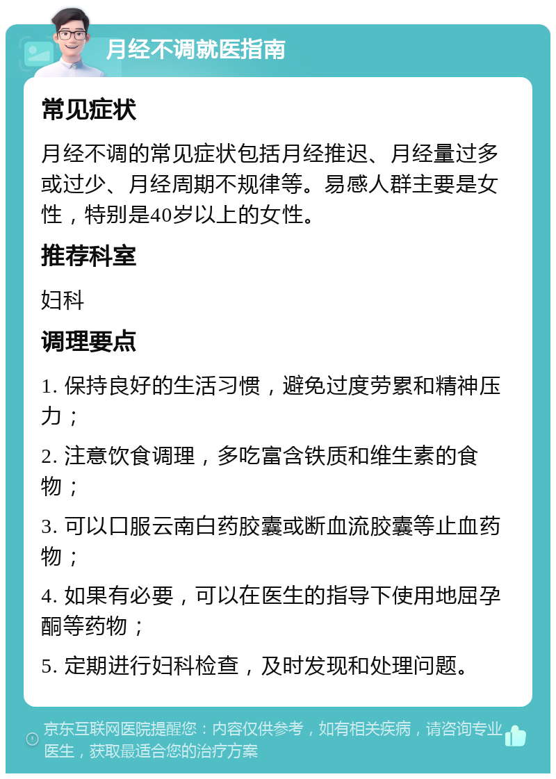 月经不调就医指南 常见症状 月经不调的常见症状包括月经推迟、月经量过多或过少、月经周期不规律等。易感人群主要是女性，特别是40岁以上的女性。 推荐科室 妇科 调理要点 1. 保持良好的生活习惯，避免过度劳累和精神压力； 2. 注意饮食调理，多吃富含铁质和维生素的食物； 3. 可以口服云南白药胶囊或断血流胶囊等止血药物； 4. 如果有必要，可以在医生的指导下使用地屈孕酮等药物； 5. 定期进行妇科检查，及时发现和处理问题。