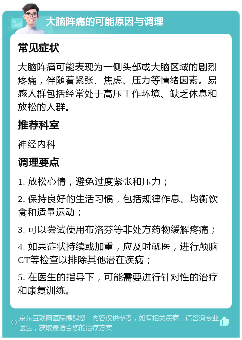 大脑阵痛的可能原因与调理 常见症状 大脑阵痛可能表现为一侧头部或大脑区域的剧烈疼痛，伴随着紧张、焦虑、压力等情绪因素。易感人群包括经常处于高压工作环境、缺乏休息和放松的人群。 推荐科室 神经内科 调理要点 1. 放松心情，避免过度紧张和压力； 2. 保持良好的生活习惯，包括规律作息、均衡饮食和适量运动； 3. 可以尝试使用布洛芬等非处方药物缓解疼痛； 4. 如果症状持续或加重，应及时就医，进行颅脑CT等检查以排除其他潜在疾病； 5. 在医生的指导下，可能需要进行针对性的治疗和康复训练。