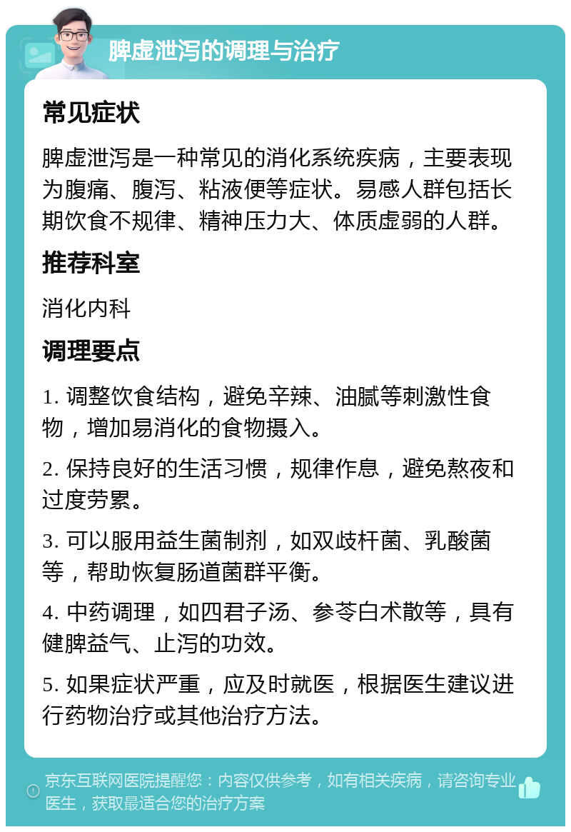 脾虚泄泻的调理与治疗 常见症状 脾虚泄泻是一种常见的消化系统疾病，主要表现为腹痛、腹泻、粘液便等症状。易感人群包括长期饮食不规律、精神压力大、体质虚弱的人群。 推荐科室 消化内科 调理要点 1. 调整饮食结构，避免辛辣、油腻等刺激性食物，增加易消化的食物摄入。 2. 保持良好的生活习惯，规律作息，避免熬夜和过度劳累。 3. 可以服用益生菌制剂，如双歧杆菌、乳酸菌等，帮助恢复肠道菌群平衡。 4. 中药调理，如四君子汤、参苓白术散等，具有健脾益气、止泻的功效。 5. 如果症状严重，应及时就医，根据医生建议进行药物治疗或其他治疗方法。