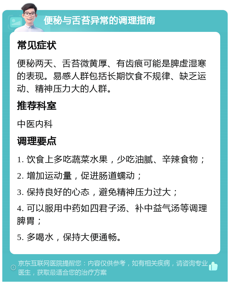 便秘与舌苔异常的调理指南 常见症状 便秘两天、舌苔微黄厚、有齿痕可能是脾虚湿寒的表现。易感人群包括长期饮食不规律、缺乏运动、精神压力大的人群。 推荐科室 中医内科 调理要点 1. 饮食上多吃蔬菜水果，少吃油腻、辛辣食物； 2. 增加运动量，促进肠道蠕动； 3. 保持良好的心态，避免精神压力过大； 4. 可以服用中药如四君子汤、补中益气汤等调理脾胃； 5. 多喝水，保持大便通畅。