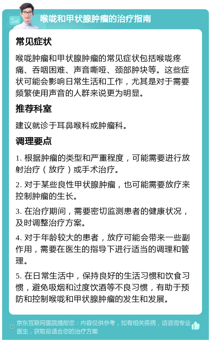 喉咙和甲状腺肿瘤的治疗指南 常见症状 喉咙肿瘤和甲状腺肿瘤的常见症状包括喉咙疼痛、吞咽困难、声音嘶哑、颈部肿块等。这些症状可能会影响日常生活和工作，尤其是对于需要频繁使用声音的人群来说更为明显。 推荐科室 建议就诊于耳鼻喉科或肿瘤科。 调理要点 1. 根据肿瘤的类型和严重程度，可能需要进行放射治疗（放疗）或手术治疗。 2. 对于某些良性甲状腺肿瘤，也可能需要放疗来控制肿瘤的生长。 3. 在治疗期间，需要密切监测患者的健康状况，及时调整治疗方案。 4. 对于年龄较大的患者，放疗可能会带来一些副作用，需要在医生的指导下进行适当的调理和管理。 5. 在日常生活中，保持良好的生活习惯和饮食习惯，避免吸烟和过度饮酒等不良习惯，有助于预防和控制喉咙和甲状腺肿瘤的发生和发展。