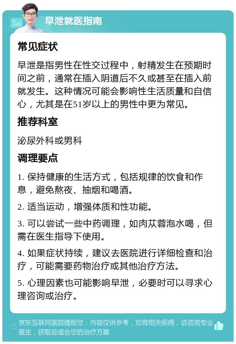 早泄就医指南 常见症状 早泄是指男性在性交过程中，射精发生在预期时间之前，通常在插入阴道后不久或甚至在插入前就发生。这种情况可能会影响性生活质量和自信心，尤其是在51岁以上的男性中更为常见。 推荐科室 泌尿外科或男科 调理要点 1. 保持健康的生活方式，包括规律的饮食和作息，避免熬夜、抽烟和喝酒。 2. 适当运动，增强体质和性功能。 3. 可以尝试一些中药调理，如肉苁蓉泡水喝，但需在医生指导下使用。 4. 如果症状持续，建议去医院进行详细检查和治疗，可能需要药物治疗或其他治疗方法。 5. 心理因素也可能影响早泄，必要时可以寻求心理咨询或治疗。