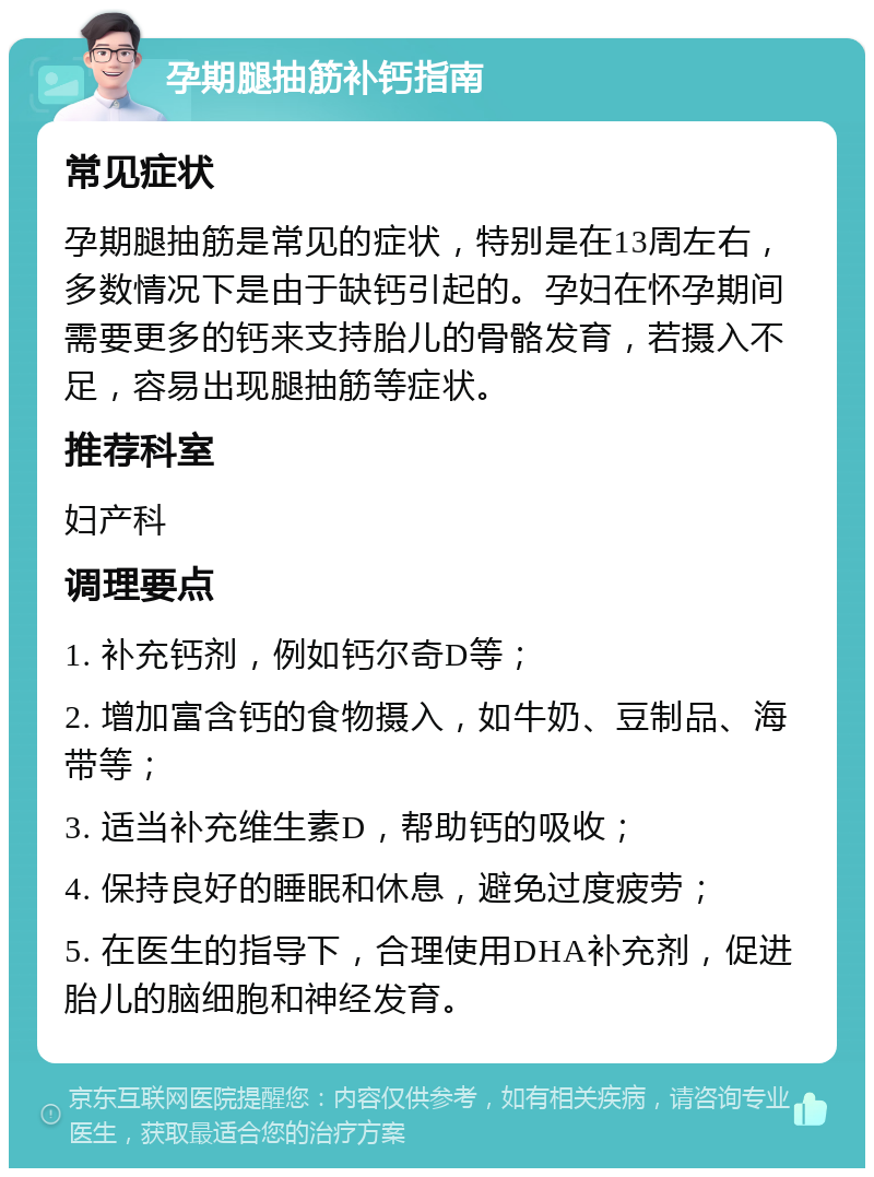 孕期腿抽筋补钙指南 常见症状 孕期腿抽筋是常见的症状，特别是在13周左右，多数情况下是由于缺钙引起的。孕妇在怀孕期间需要更多的钙来支持胎儿的骨骼发育，若摄入不足，容易出现腿抽筋等症状。 推荐科室 妇产科 调理要点 1. 补充钙剂，例如钙尔奇D等； 2. 增加富含钙的食物摄入，如牛奶、豆制品、海带等； 3. 适当补充维生素D，帮助钙的吸收； 4. 保持良好的睡眠和休息，避免过度疲劳； 5. 在医生的指导下，合理使用DHA补充剂，促进胎儿的脑细胞和神经发育。