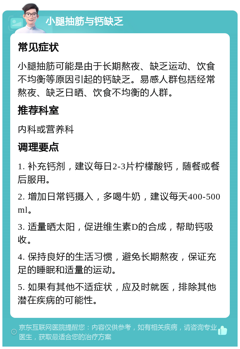 小腿抽筋与钙缺乏 常见症状 小腿抽筋可能是由于长期熬夜、缺乏运动、饮食不均衡等原因引起的钙缺乏。易感人群包括经常熬夜、缺乏日晒、饮食不均衡的人群。 推荐科室 内科或营养科 调理要点 1. 补充钙剂，建议每日2-3片柠檬酸钙，随餐或餐后服用。 2. 增加日常钙摄入，多喝牛奶，建议每天400-500ml。 3. 适量晒太阳，促进维生素D的合成，帮助钙吸收。 4. 保持良好的生活习惯，避免长期熬夜，保证充足的睡眠和适量的运动。 5. 如果有其他不适症状，应及时就医，排除其他潜在疾病的可能性。