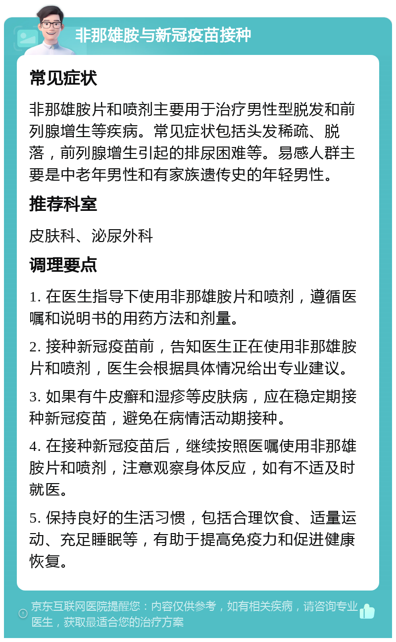 非那雄胺与新冠疫苗接种 常见症状 非那雄胺片和喷剂主要用于治疗男性型脱发和前列腺增生等疾病。常见症状包括头发稀疏、脱落，前列腺增生引起的排尿困难等。易感人群主要是中老年男性和有家族遗传史的年轻男性。 推荐科室 皮肤科、泌尿外科 调理要点 1. 在医生指导下使用非那雄胺片和喷剂，遵循医嘱和说明书的用药方法和剂量。 2. 接种新冠疫苗前，告知医生正在使用非那雄胺片和喷剂，医生会根据具体情况给出专业建议。 3. 如果有牛皮癣和湿疹等皮肤病，应在稳定期接种新冠疫苗，避免在病情活动期接种。 4. 在接种新冠疫苗后，继续按照医嘱使用非那雄胺片和喷剂，注意观察身体反应，如有不适及时就医。 5. 保持良好的生活习惯，包括合理饮食、适量运动、充足睡眠等，有助于提高免疫力和促进健康恢复。