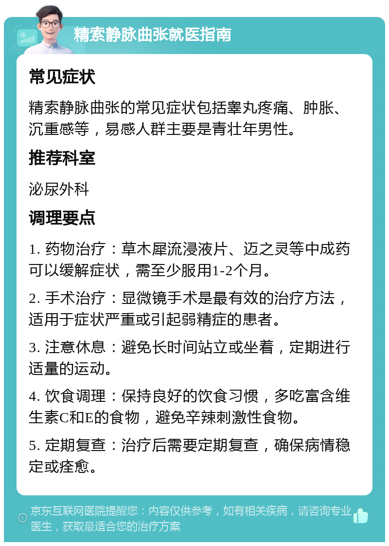 精索静脉曲张就医指南 常见症状 精索静脉曲张的常见症状包括睾丸疼痛、肿胀、沉重感等，易感人群主要是青壮年男性。 推荐科室 泌尿外科 调理要点 1. 药物治疗：草木犀流浸液片、迈之灵等中成药可以缓解症状，需至少服用1-2个月。 2. 手术治疗：显微镜手术是最有效的治疗方法，适用于症状严重或引起弱精症的患者。 3. 注意休息：避免长时间站立或坐着，定期进行适量的运动。 4. 饮食调理：保持良好的饮食习惯，多吃富含维生素C和E的食物，避免辛辣刺激性食物。 5. 定期复查：治疗后需要定期复查，确保病情稳定或痊愈。