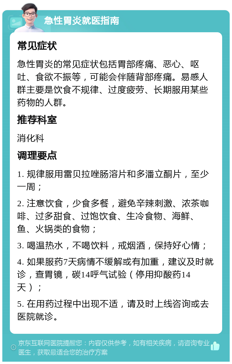 急性胃炎就医指南 常见症状 急性胃炎的常见症状包括胃部疼痛、恶心、呕吐、食欲不振等，可能会伴随背部疼痛。易感人群主要是饮食不规律、过度疲劳、长期服用某些药物的人群。 推荐科室 消化科 调理要点 1. 规律服用雷贝拉唑肠溶片和多潘立酮片，至少一周； 2. 注意饮食，少食多餐，避免辛辣刺激、浓茶咖啡、过多甜食、过饱饮食、生冷食物、海鲜、鱼、火锅类的食物； 3. 喝温热水，不喝饮料，戒烟酒，保持好心情； 4. 如果服药7天病情不缓解或有加重，建议及时就诊，查胃镜，碳14呼气试验（停用抑酸药14天）； 5. 在用药过程中出现不适，请及时上线咨询或去医院就诊。