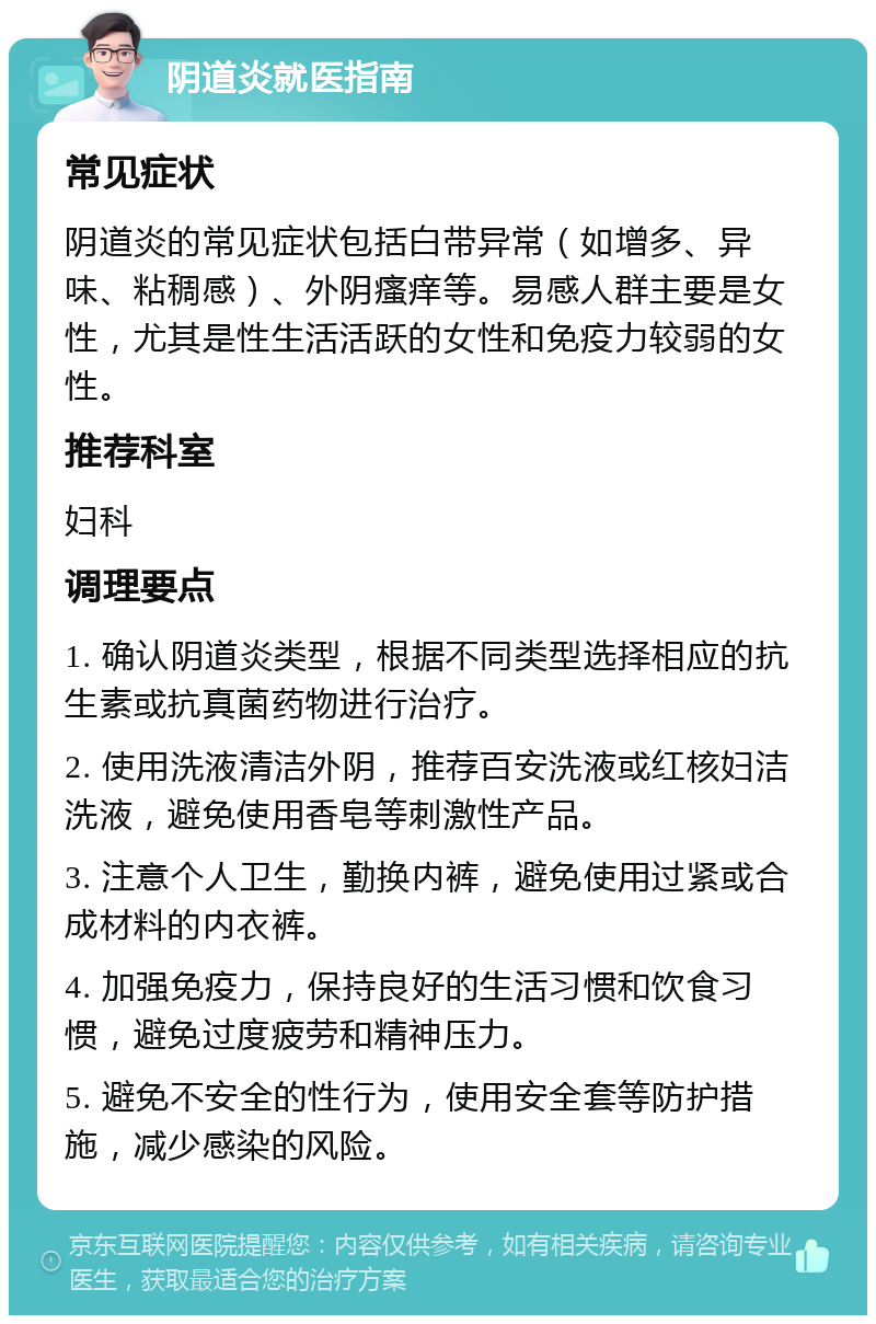 阴道炎就医指南 常见症状 阴道炎的常见症状包括白带异常（如增多、异味、粘稠感）、外阴瘙痒等。易感人群主要是女性，尤其是性生活活跃的女性和免疫力较弱的女性。 推荐科室 妇科 调理要点 1. 确认阴道炎类型，根据不同类型选择相应的抗生素或抗真菌药物进行治疗。 2. 使用洗液清洁外阴，推荐百安洗液或红核妇洁洗液，避免使用香皂等刺激性产品。 3. 注意个人卫生，勤换内裤，避免使用过紧或合成材料的内衣裤。 4. 加强免疫力，保持良好的生活习惯和饮食习惯，避免过度疲劳和精神压力。 5. 避免不安全的性行为，使用安全套等防护措施，减少感染的风险。