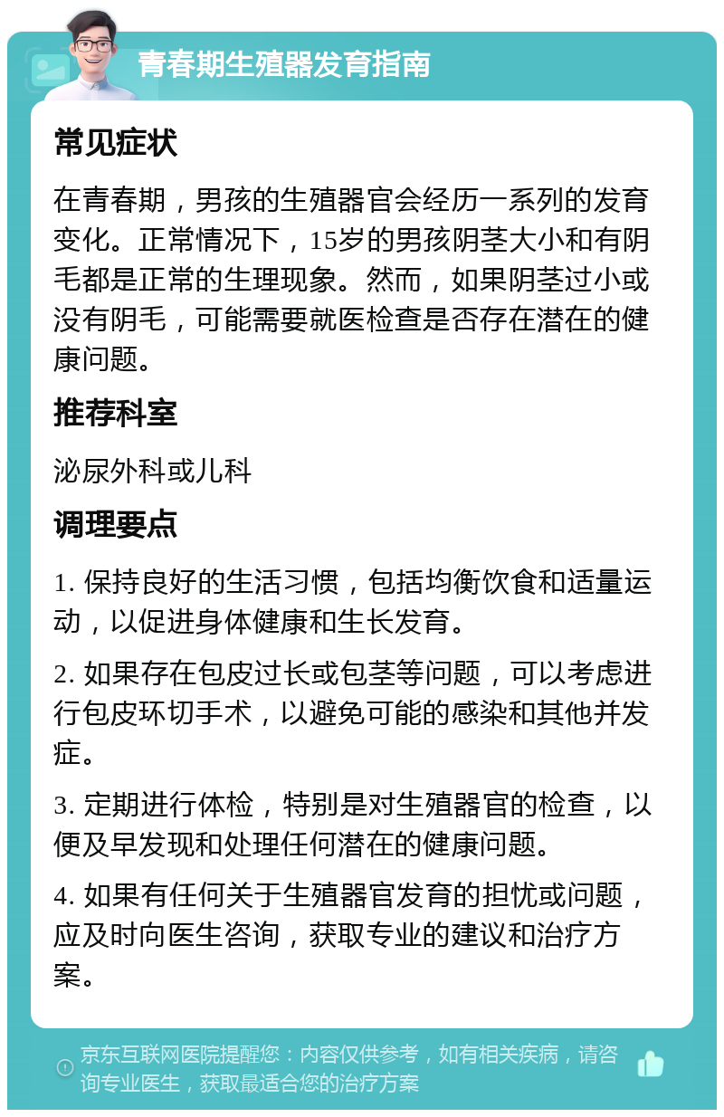 青春期生殖器发育指南 常见症状 在青春期，男孩的生殖器官会经历一系列的发育变化。正常情况下，15岁的男孩阴茎大小和有阴毛都是正常的生理现象。然而，如果阴茎过小或没有阴毛，可能需要就医检查是否存在潜在的健康问题。 推荐科室 泌尿外科或儿科 调理要点 1. 保持良好的生活习惯，包括均衡饮食和适量运动，以促进身体健康和生长发育。 2. 如果存在包皮过长或包茎等问题，可以考虑进行包皮环切手术，以避免可能的感染和其他并发症。 3. 定期进行体检，特别是对生殖器官的检查，以便及早发现和处理任何潜在的健康问题。 4. 如果有任何关于生殖器官发育的担忧或问题，应及时向医生咨询，获取专业的建议和治疗方案。