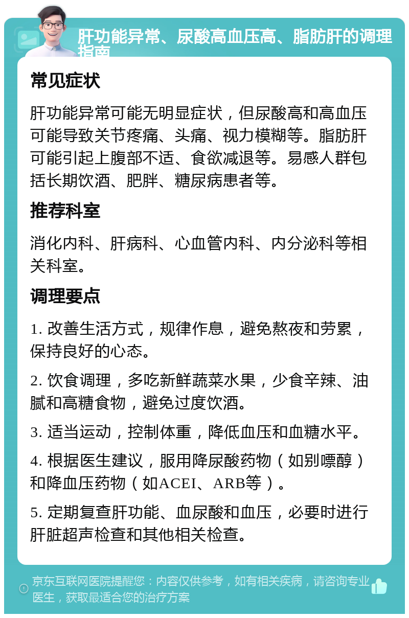 肝功能异常、尿酸高血压高、脂肪肝的调理指南 常见症状 肝功能异常可能无明显症状，但尿酸高和高血压可能导致关节疼痛、头痛、视力模糊等。脂肪肝可能引起上腹部不适、食欲减退等。易感人群包括长期饮酒、肥胖、糖尿病患者等。 推荐科室 消化内科、肝病科、心血管内科、内分泌科等相关科室。 调理要点 1. 改善生活方式，规律作息，避免熬夜和劳累，保持良好的心态。 2. 饮食调理，多吃新鲜蔬菜水果，少食辛辣、油腻和高糖食物，避免过度饮酒。 3. 适当运动，控制体重，降低血压和血糖水平。 4. 根据医生建议，服用降尿酸药物（如别嘌醇）和降血压药物（如ACEI、ARB等）。 5. 定期复查肝功能、血尿酸和血压，必要时进行肝脏超声检查和其他相关检查。