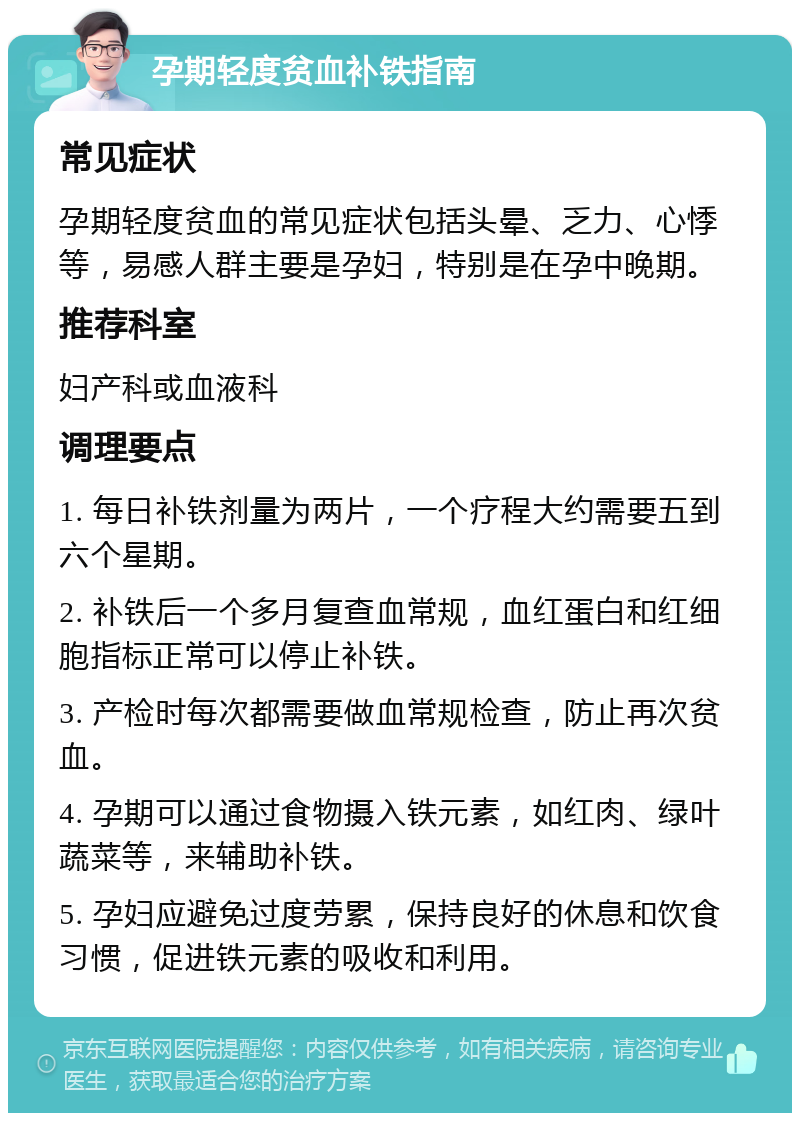 孕期轻度贫血补铁指南 常见症状 孕期轻度贫血的常见症状包括头晕、乏力、心悸等，易感人群主要是孕妇，特别是在孕中晚期。 推荐科室 妇产科或血液科 调理要点 1. 每日补铁剂量为两片，一个疗程大约需要五到六个星期。 2. 补铁后一个多月复查血常规，血红蛋白和红细胞指标正常可以停止补铁。 3. 产检时每次都需要做血常规检查，防止再次贫血。 4. 孕期可以通过食物摄入铁元素，如红肉、绿叶蔬菜等，来辅助补铁。 5. 孕妇应避免过度劳累，保持良好的休息和饮食习惯，促进铁元素的吸收和利用。