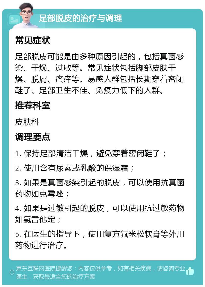 足部脱皮的治疗与调理 常见症状 足部脱皮可能是由多种原因引起的，包括真菌感染、干燥、过敏等。常见症状包括脚部皮肤干燥、脱屑、瘙痒等。易感人群包括长期穿着密闭鞋子、足部卫生不佳、免疫力低下的人群。 推荐科室 皮肤科 调理要点 1. 保持足部清洁干燥，避免穿着密闭鞋子； 2. 使用含有尿素或乳酸的保湿霜； 3. 如果是真菌感染引起的脱皮，可以使用抗真菌药物如克霉唑； 4. 如果是过敏引起的脱皮，可以使用抗过敏药物如氯雷他定； 5. 在医生的指导下，使用复方氟米松软膏等外用药物进行治疗。