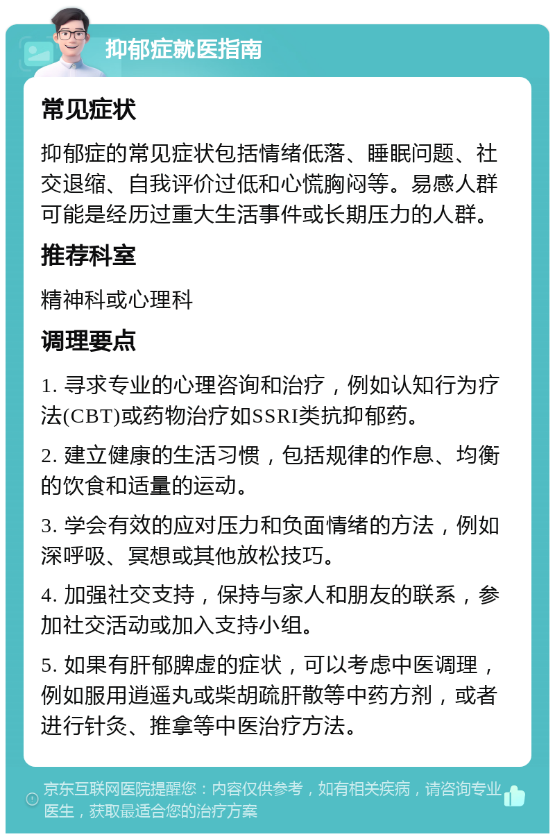 抑郁症就医指南 常见症状 抑郁症的常见症状包括情绪低落、睡眠问题、社交退缩、自我评价过低和心慌胸闷等。易感人群可能是经历过重大生活事件或长期压力的人群。 推荐科室 精神科或心理科 调理要点 1. 寻求专业的心理咨询和治疗，例如认知行为疗法(CBT)或药物治疗如SSRI类抗抑郁药。 2. 建立健康的生活习惯，包括规律的作息、均衡的饮食和适量的运动。 3. 学会有效的应对压力和负面情绪的方法，例如深呼吸、冥想或其他放松技巧。 4. 加强社交支持，保持与家人和朋友的联系，参加社交活动或加入支持小组。 5. 如果有肝郁脾虚的症状，可以考虑中医调理，例如服用逍遥丸或柴胡疏肝散等中药方剂，或者进行针灸、推拿等中医治疗方法。