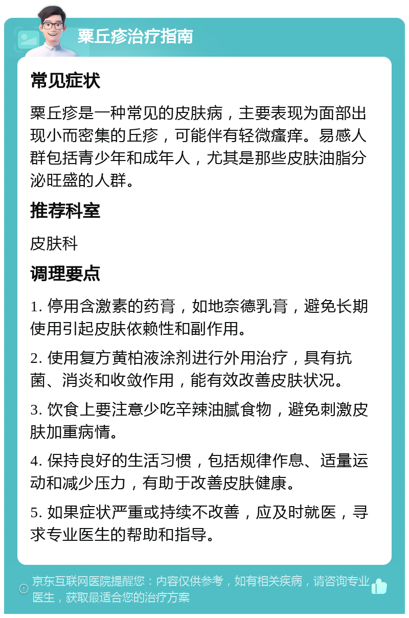 粟丘疹治疗指南 常见症状 粟丘疹是一种常见的皮肤病，主要表现为面部出现小而密集的丘疹，可能伴有轻微瘙痒。易感人群包括青少年和成年人，尤其是那些皮肤油脂分泌旺盛的人群。 推荐科室 皮肤科 调理要点 1. 停用含激素的药膏，如地奈德乳膏，避免长期使用引起皮肤依赖性和副作用。 2. 使用复方黄柏液涂剂进行外用治疗，具有抗菌、消炎和收敛作用，能有效改善皮肤状况。 3. 饮食上要注意少吃辛辣油腻食物，避免刺激皮肤加重病情。 4. 保持良好的生活习惯，包括规律作息、适量运动和减少压力，有助于改善皮肤健康。 5. 如果症状严重或持续不改善，应及时就医，寻求专业医生的帮助和指导。