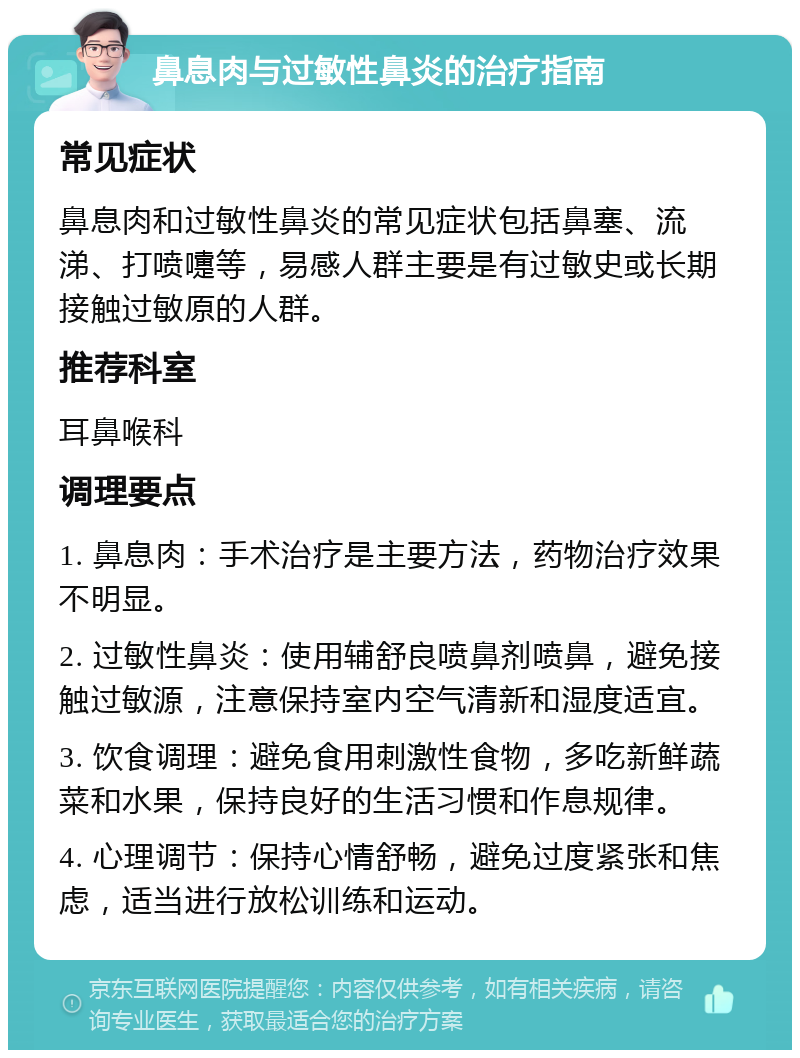 鼻息肉与过敏性鼻炎的治疗指南 常见症状 鼻息肉和过敏性鼻炎的常见症状包括鼻塞、流涕、打喷嚏等，易感人群主要是有过敏史或长期接触过敏原的人群。 推荐科室 耳鼻喉科 调理要点 1. 鼻息肉：手术治疗是主要方法，药物治疗效果不明显。 2. 过敏性鼻炎：使用辅舒良喷鼻剂喷鼻，避免接触过敏源，注意保持室内空气清新和湿度适宜。 3. 饮食调理：避免食用刺激性食物，多吃新鲜蔬菜和水果，保持良好的生活习惯和作息规律。 4. 心理调节：保持心情舒畅，避免过度紧张和焦虑，适当进行放松训练和运动。