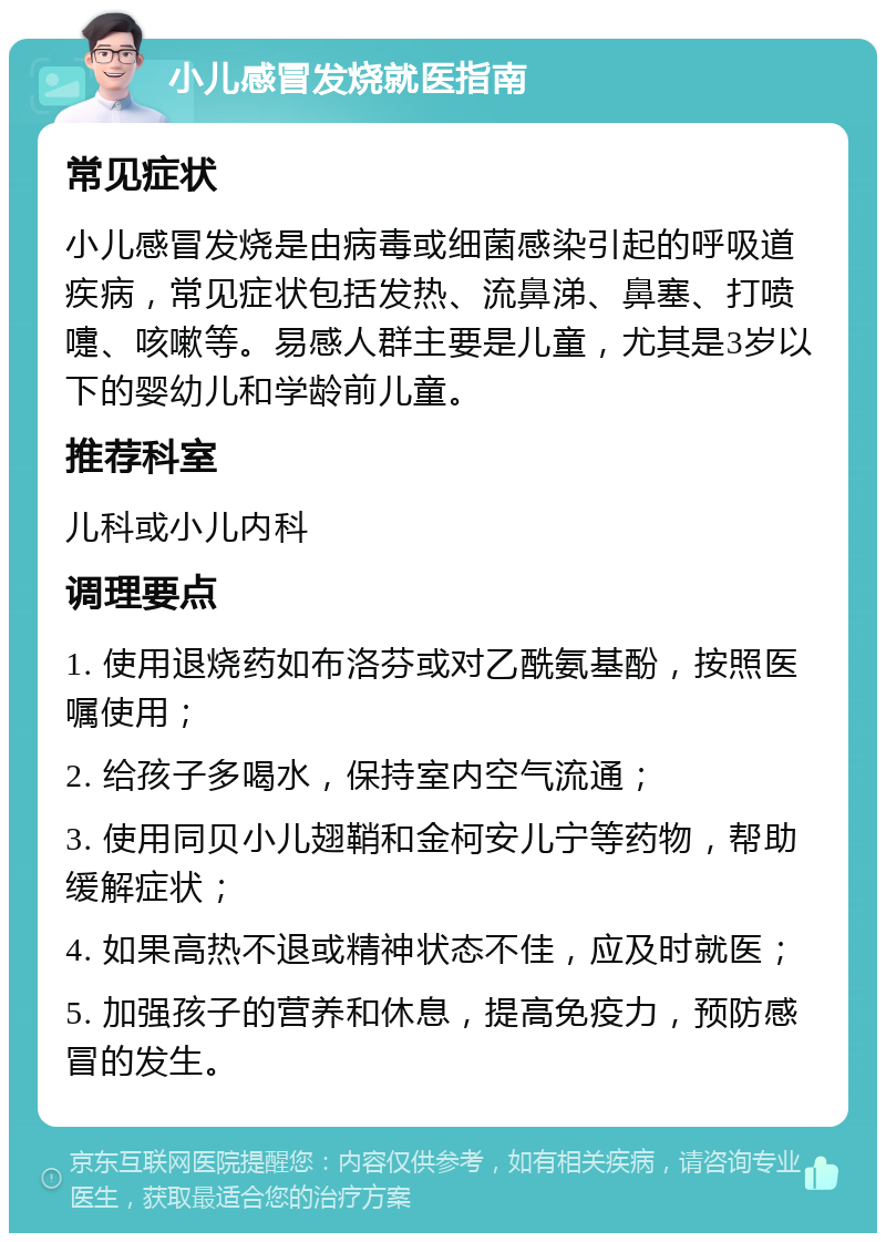 小儿感冒发烧就医指南 常见症状 小儿感冒发烧是由病毒或细菌感染引起的呼吸道疾病，常见症状包括发热、流鼻涕、鼻塞、打喷嚏、咳嗽等。易感人群主要是儿童，尤其是3岁以下的婴幼儿和学龄前儿童。 推荐科室 儿科或小儿内科 调理要点 1. 使用退烧药如布洛芬或对乙酰氨基酚，按照医嘱使用； 2. 给孩子多喝水，保持室内空气流通； 3. 使用同贝小儿翅鞘和金柯安儿宁等药物，帮助缓解症状； 4. 如果高热不退或精神状态不佳，应及时就医； 5. 加强孩子的营养和休息，提高免疫力，预防感冒的发生。