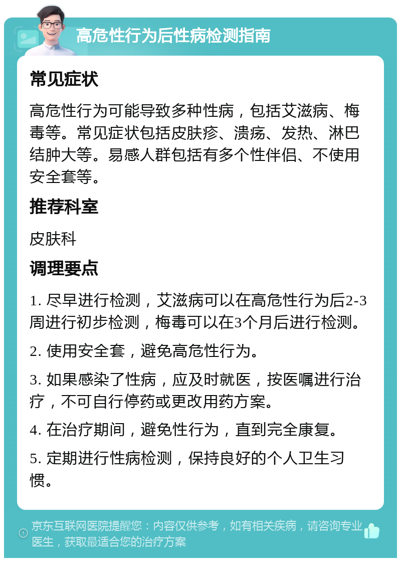 高危性行为后性病检测指南 常见症状 高危性行为可能导致多种性病，包括艾滋病、梅毒等。常见症状包括皮肤疹、溃疡、发热、淋巴结肿大等。易感人群包括有多个性伴侣、不使用安全套等。 推荐科室 皮肤科 调理要点 1. 尽早进行检测，艾滋病可以在高危性行为后2-3周进行初步检测，梅毒可以在3个月后进行检测。 2. 使用安全套，避免高危性行为。 3. 如果感染了性病，应及时就医，按医嘱进行治疗，不可自行停药或更改用药方案。 4. 在治疗期间，避免性行为，直到完全康复。 5. 定期进行性病检测，保持良好的个人卫生习惯。