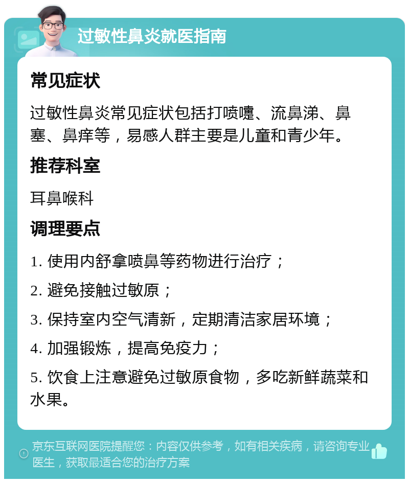 过敏性鼻炎就医指南 常见症状 过敏性鼻炎常见症状包括打喷嚏、流鼻涕、鼻塞、鼻痒等，易感人群主要是儿童和青少年。 推荐科室 耳鼻喉科 调理要点 1. 使用内舒拿喷鼻等药物进行治疗； 2. 避免接触过敏原； 3. 保持室内空气清新，定期清洁家居环境； 4. 加强锻炼，提高免疫力； 5. 饮食上注意避免过敏原食物，多吃新鲜蔬菜和水果。