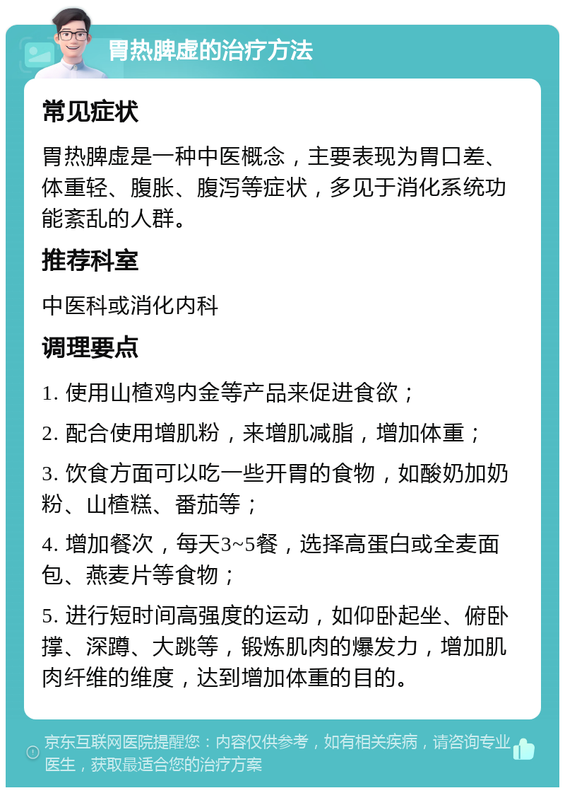 胃热脾虚的治疗方法 常见症状 胃热脾虚是一种中医概念，主要表现为胃口差、体重轻、腹胀、腹泻等症状，多见于消化系统功能紊乱的人群。 推荐科室 中医科或消化内科 调理要点 1. 使用山楂鸡内金等产品来促进食欲； 2. 配合使用增肌粉，来增肌减脂，增加体重； 3. 饮食方面可以吃一些开胃的食物，如酸奶加奶粉、山楂糕、番茄等； 4. 增加餐次，每天3~5餐，选择高蛋白或全麦面包、燕麦片等食物； 5. 进行短时间高强度的运动，如仰卧起坐、俯卧撑、深蹲、大跳等，锻炼肌肉的爆发力，增加肌肉纤维的维度，达到增加体重的目的。