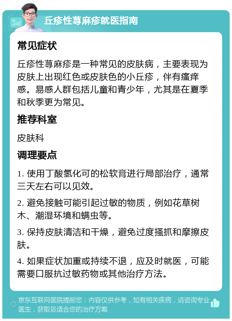 丘疹性荨麻疹就医指南 常见症状 丘疹性荨麻疹是一种常见的皮肤病，主要表现为皮肤上出现红色或皮肤色的小丘疹，伴有瘙痒感。易感人群包括儿童和青少年，尤其是在夏季和秋季更为常见。 推荐科室 皮肤科 调理要点 1. 使用丁酸氢化可的松软膏进行局部治疗，通常三天左右可以见效。 2. 避免接触可能引起过敏的物质，例如花草树木、潮湿环境和螨虫等。 3. 保持皮肤清洁和干燥，避免过度搔抓和摩擦皮肤。 4. 如果症状加重或持续不退，应及时就医，可能需要口服抗过敏药物或其他治疗方法。