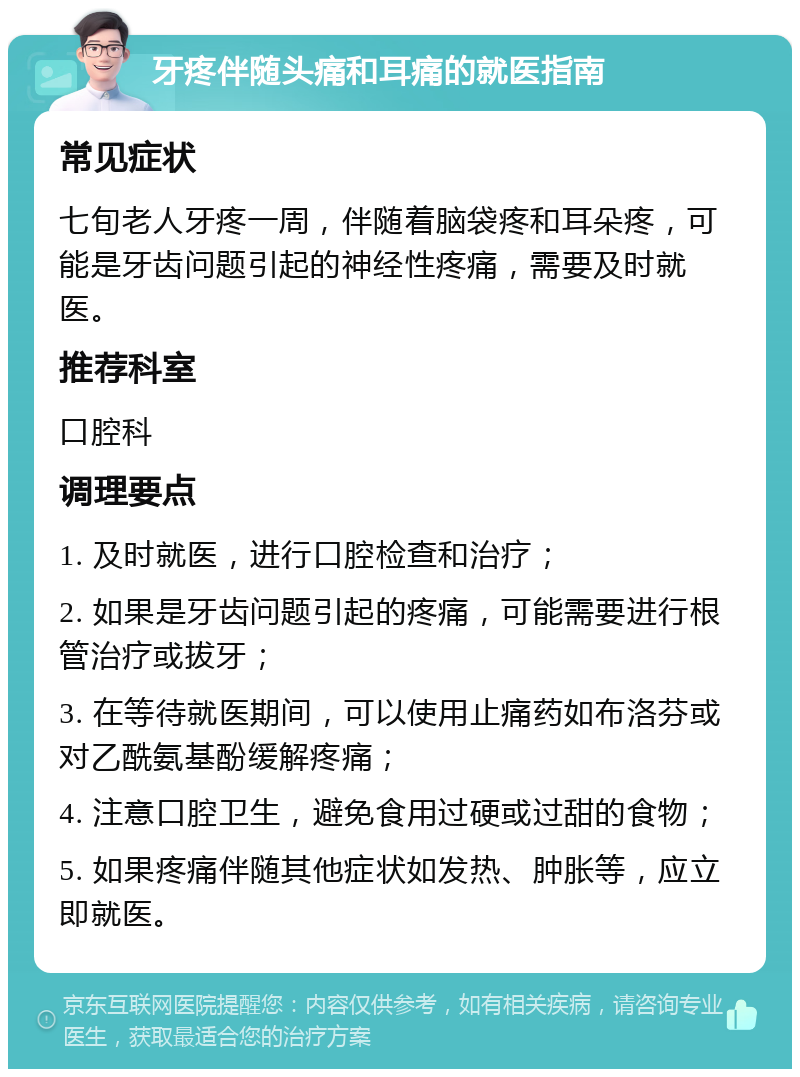 牙疼伴随头痛和耳痛的就医指南 常见症状 七旬老人牙疼一周，伴随着脑袋疼和耳朵疼，可能是牙齿问题引起的神经性疼痛，需要及时就医。 推荐科室 口腔科 调理要点 1. 及时就医，进行口腔检查和治疗； 2. 如果是牙齿问题引起的疼痛，可能需要进行根管治疗或拔牙； 3. 在等待就医期间，可以使用止痛药如布洛芬或对乙酰氨基酚缓解疼痛； 4. 注意口腔卫生，避免食用过硬或过甜的食物； 5. 如果疼痛伴随其他症状如发热、肿胀等，应立即就医。