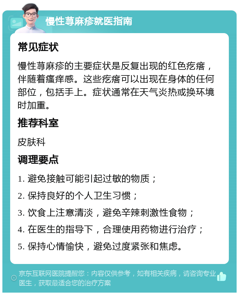 慢性荨麻疹就医指南 常见症状 慢性荨麻疹的主要症状是反复出现的红色疙瘩，伴随着瘙痒感。这些疙瘩可以出现在身体的任何部位，包括手上。症状通常在天气炎热或换环境时加重。 推荐科室 皮肤科 调理要点 1. 避免接触可能引起过敏的物质； 2. 保持良好的个人卫生习惯； 3. 饮食上注意清淡，避免辛辣刺激性食物； 4. 在医生的指导下，合理使用药物进行治疗； 5. 保持心情愉快，避免过度紧张和焦虑。