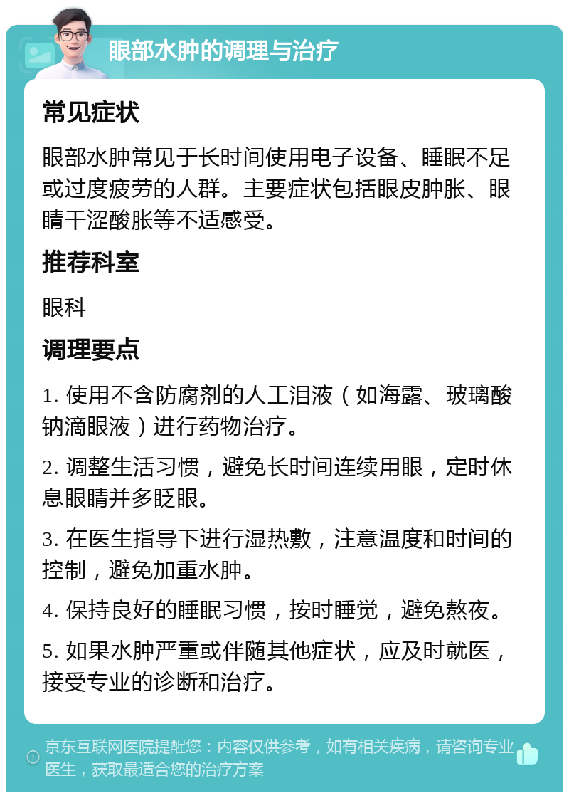 眼部水肿的调理与治疗 常见症状 眼部水肿常见于长时间使用电子设备、睡眠不足或过度疲劳的人群。主要症状包括眼皮肿胀、眼睛干涩酸胀等不适感受。 推荐科室 眼科 调理要点 1. 使用不含防腐剂的人工泪液（如海露、玻璃酸钠滴眼液）进行药物治疗。 2. 调整生活习惯，避免长时间连续用眼，定时休息眼睛并多眨眼。 3. 在医生指导下进行湿热敷，注意温度和时间的控制，避免加重水肿。 4. 保持良好的睡眠习惯，按时睡觉，避免熬夜。 5. 如果水肿严重或伴随其他症状，应及时就医，接受专业的诊断和治疗。