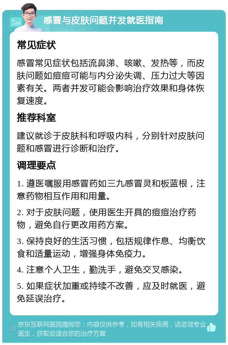 感冒与皮肤问题并发就医指南 常见症状 感冒常见症状包括流鼻涕、咳嗽、发热等，而皮肤问题如痘痘可能与内分泌失调、压力过大等因素有关。两者并发可能会影响治疗效果和身体恢复速度。 推荐科室 建议就诊于皮肤科和呼吸内科，分别针对皮肤问题和感冒进行诊断和治疗。 调理要点 1. 遵医嘱服用感冒药如三九感冒灵和板蓝根，注意药物相互作用和用量。 2. 对于皮肤问题，使用医生开具的痘痘治疗药物，避免自行更改用药方案。 3. 保持良好的生活习惯，包括规律作息、均衡饮食和适量运动，增强身体免疫力。 4. 注意个人卫生，勤洗手，避免交叉感染。 5. 如果症状加重或持续不改善，应及时就医，避免延误治疗。