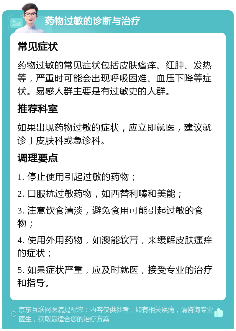 药物过敏的诊断与治疗 常见症状 药物过敏的常见症状包括皮肤瘙痒、红肿、发热等，严重时可能会出现呼吸困难、血压下降等症状。易感人群主要是有过敏史的人群。 推荐科室 如果出现药物过敏的症状，应立即就医，建议就诊于皮肤科或急诊科。 调理要点 1. 停止使用引起过敏的药物； 2. 口服抗过敏药物，如西替利嗪和美能； 3. 注意饮食清淡，避免食用可能引起过敏的食物； 4. 使用外用药物，如澳能软膏，来缓解皮肤瘙痒的症状； 5. 如果症状严重，应及时就医，接受专业的治疗和指导。