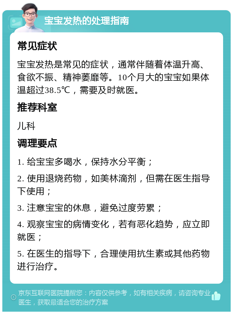 宝宝发热的处理指南 常见症状 宝宝发热是常见的症状，通常伴随着体温升高、食欲不振、精神萎靡等。10个月大的宝宝如果体温超过38.5℃，需要及时就医。 推荐科室 儿科 调理要点 1. 给宝宝多喝水，保持水分平衡； 2. 使用退烧药物，如美林滴剂，但需在医生指导下使用； 3. 注意宝宝的休息，避免过度劳累； 4. 观察宝宝的病情变化，若有恶化趋势，应立即就医； 5. 在医生的指导下，合理使用抗生素或其他药物进行治疗。