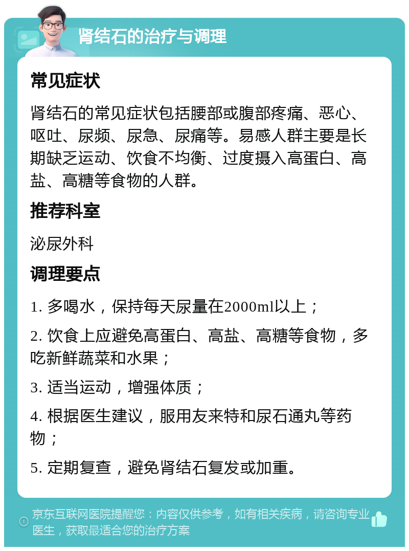 肾结石的治疗与调理 常见症状 肾结石的常见症状包括腰部或腹部疼痛、恶心、呕吐、尿频、尿急、尿痛等。易感人群主要是长期缺乏运动、饮食不均衡、过度摄入高蛋白、高盐、高糖等食物的人群。 推荐科室 泌尿外科 调理要点 1. 多喝水，保持每天尿量在2000ml以上； 2. 饮食上应避免高蛋白、高盐、高糖等食物，多吃新鲜蔬菜和水果； 3. 适当运动，增强体质； 4. 根据医生建议，服用友来特和尿石通丸等药物； 5. 定期复查，避免肾结石复发或加重。