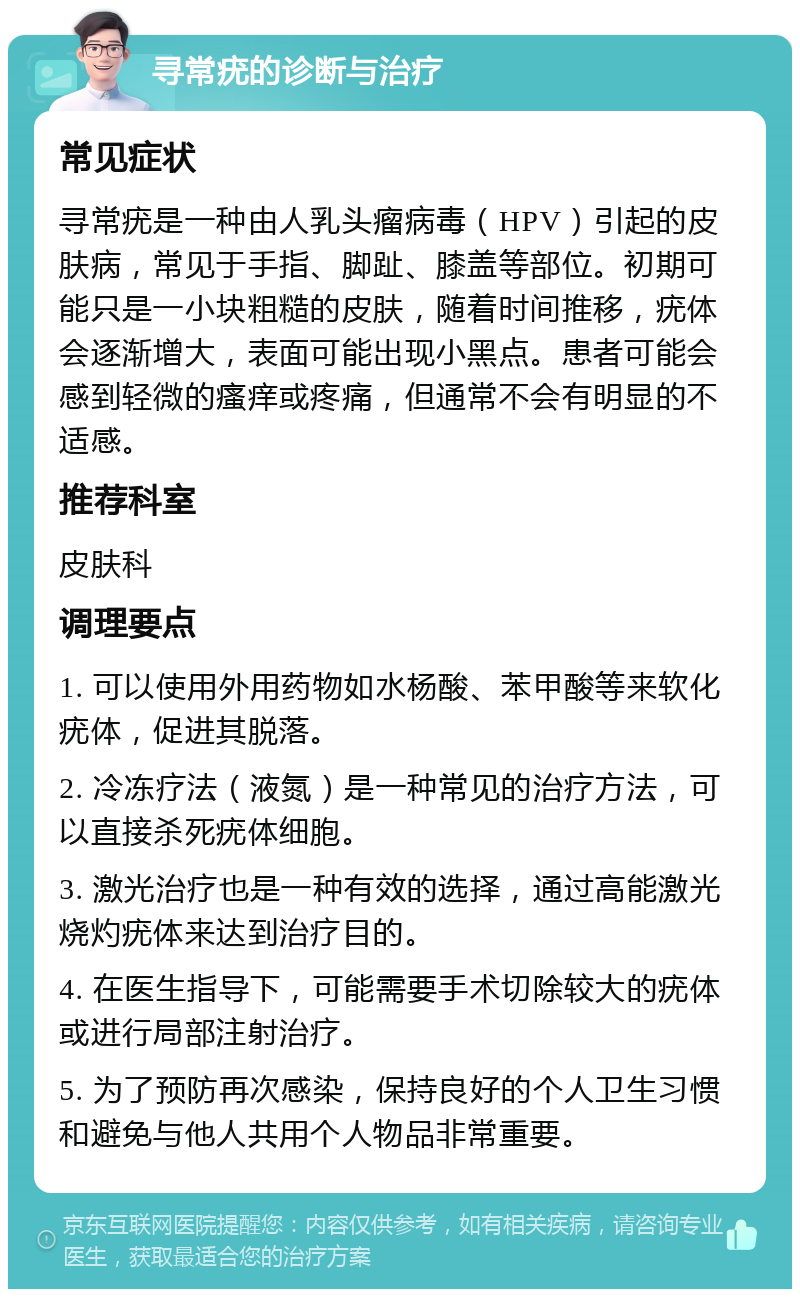 寻常疣的诊断与治疗 常见症状 寻常疣是一种由人乳头瘤病毒（HPV）引起的皮肤病，常见于手指、脚趾、膝盖等部位。初期可能只是一小块粗糙的皮肤，随着时间推移，疣体会逐渐增大，表面可能出现小黑点。患者可能会感到轻微的瘙痒或疼痛，但通常不会有明显的不适感。 推荐科室 皮肤科 调理要点 1. 可以使用外用药物如水杨酸、苯甲酸等来软化疣体，促进其脱落。 2. 冷冻疗法（液氮）是一种常见的治疗方法，可以直接杀死疣体细胞。 3. 激光治疗也是一种有效的选择，通过高能激光烧灼疣体来达到治疗目的。 4. 在医生指导下，可能需要手术切除较大的疣体或进行局部注射治疗。 5. 为了预防再次感染，保持良好的个人卫生习惯和避免与他人共用个人物品非常重要。