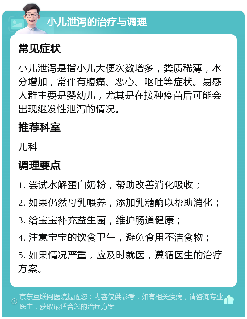 小儿泄泻的治疗与调理 常见症状 小儿泄泻是指小儿大便次数增多，粪质稀薄，水分增加，常伴有腹痛、恶心、呕吐等症状。易感人群主要是婴幼儿，尤其是在接种疫苗后可能会出现继发性泄泻的情况。 推荐科室 儿科 调理要点 1. 尝试水解蛋白奶粉，帮助改善消化吸收； 2. 如果仍然母乳喂养，添加乳糖酶以帮助消化； 3. 给宝宝补充益生菌，维护肠道健康； 4. 注意宝宝的饮食卫生，避免食用不洁食物； 5. 如果情况严重，应及时就医，遵循医生的治疗方案。