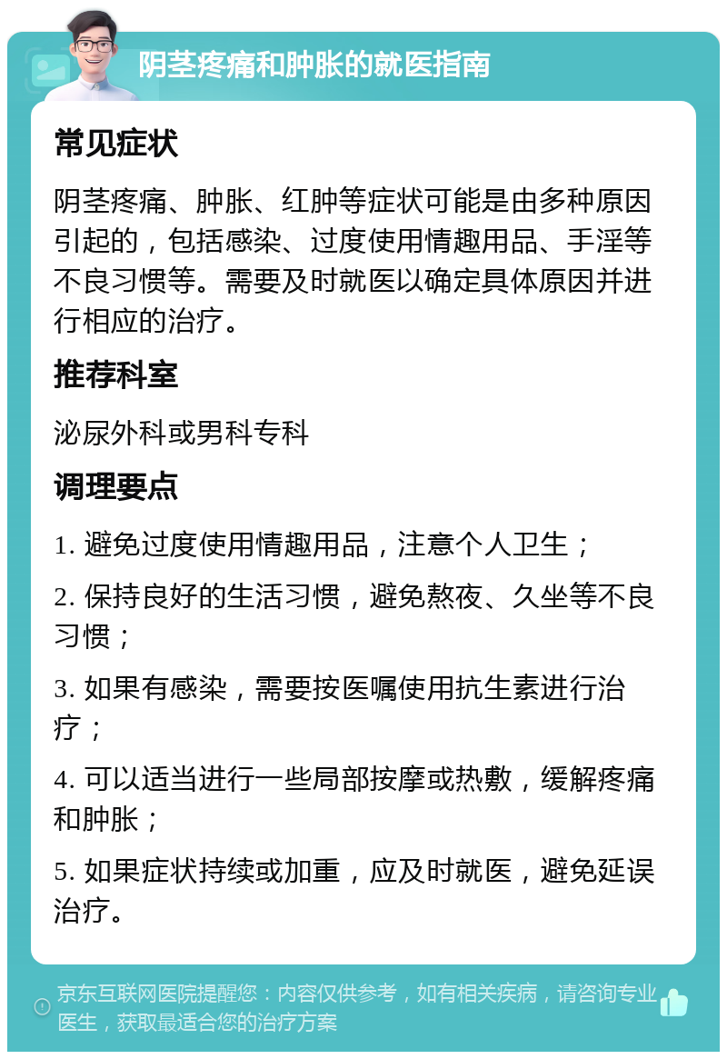 阴茎疼痛和肿胀的就医指南 常见症状 阴茎疼痛、肿胀、红肿等症状可能是由多种原因引起的，包括感染、过度使用情趣用品、手淫等不良习惯等。需要及时就医以确定具体原因并进行相应的治疗。 推荐科室 泌尿外科或男科专科 调理要点 1. 避免过度使用情趣用品，注意个人卫生； 2. 保持良好的生活习惯，避免熬夜、久坐等不良习惯； 3. 如果有感染，需要按医嘱使用抗生素进行治疗； 4. 可以适当进行一些局部按摩或热敷，缓解疼痛和肿胀； 5. 如果症状持续或加重，应及时就医，避免延误治疗。