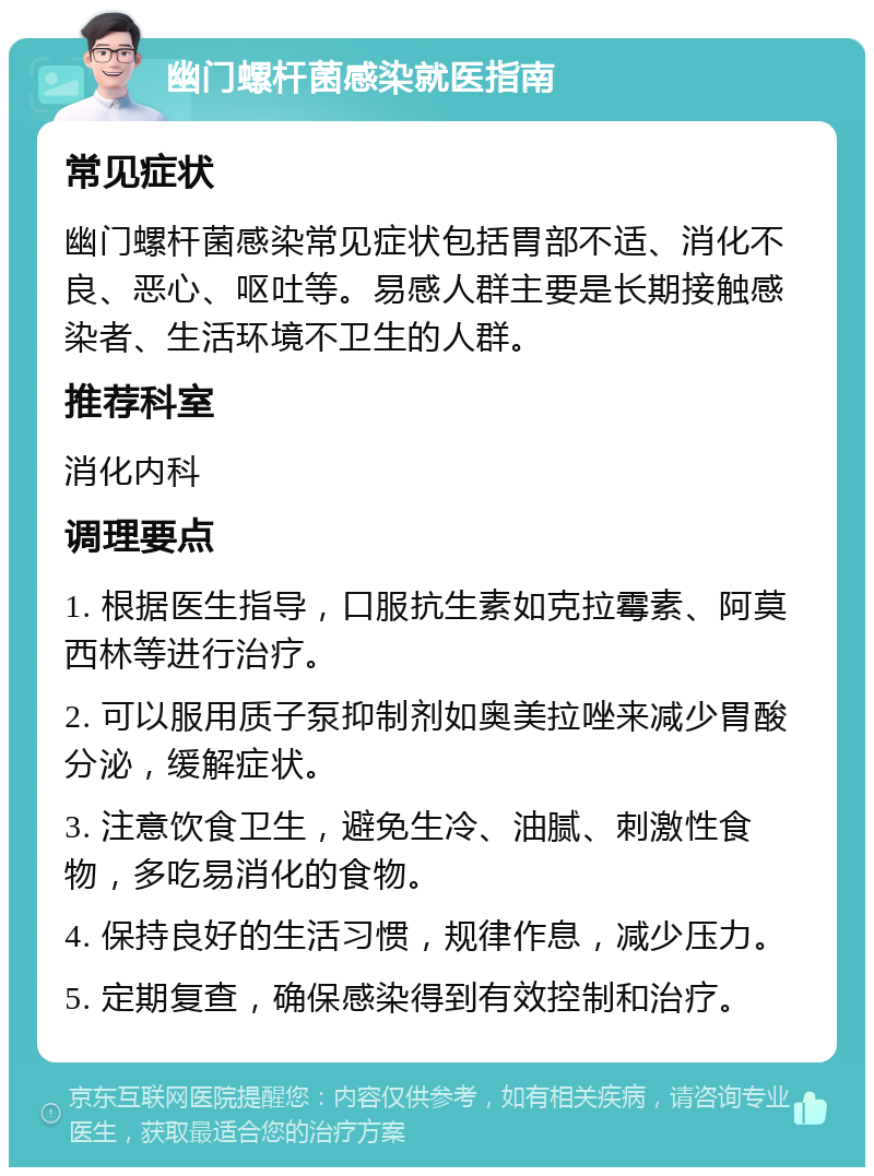 幽门螺杆菌感染就医指南 常见症状 幽门螺杆菌感染常见症状包括胃部不适、消化不良、恶心、呕吐等。易感人群主要是长期接触感染者、生活环境不卫生的人群。 推荐科室 消化内科 调理要点 1. 根据医生指导，口服抗生素如克拉霉素、阿莫西林等进行治疗。 2. 可以服用质子泵抑制剂如奥美拉唑来减少胃酸分泌，缓解症状。 3. 注意饮食卫生，避免生冷、油腻、刺激性食物，多吃易消化的食物。 4. 保持良好的生活习惯，规律作息，减少压力。 5. 定期复查，确保感染得到有效控制和治疗。