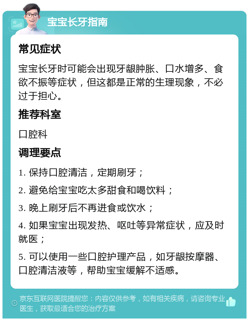 宝宝长牙指南 常见症状 宝宝长牙时可能会出现牙龈肿胀、口水增多、食欲不振等症状，但这都是正常的生理现象，不必过于担心。 推荐科室 口腔科 调理要点 1. 保持口腔清洁，定期刷牙； 2. 避免给宝宝吃太多甜食和喝饮料； 3. 晚上刷牙后不再进食或饮水； 4. 如果宝宝出现发热、呕吐等异常症状，应及时就医； 5. 可以使用一些口腔护理产品，如牙龈按摩器、口腔清洁液等，帮助宝宝缓解不适感。