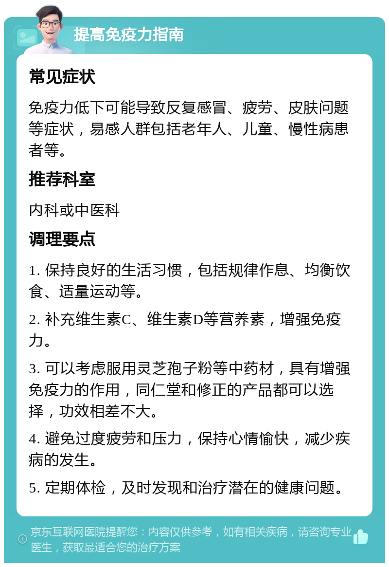 提高免疫力指南 常见症状 免疫力低下可能导致反复感冒、疲劳、皮肤问题等症状，易感人群包括老年人、儿童、慢性病患者等。 推荐科室 内科或中医科 调理要点 1. 保持良好的生活习惯，包括规律作息、均衡饮食、适量运动等。 2. 补充维生素C、维生素D等营养素，增强免疫力。 3. 可以考虑服用灵芝孢子粉等中药材，具有增强免疫力的作用，同仁堂和修正的产品都可以选择，功效相差不大。 4. 避免过度疲劳和压力，保持心情愉快，减少疾病的发生。 5. 定期体检，及时发现和治疗潜在的健康问题。